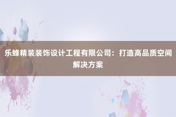 乐蜂精装装饰设计工程有限公司：打造高品质空间解决方案