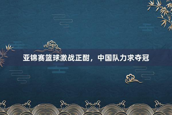 亚锦赛篮球激战正酣，中国队力求夺冠